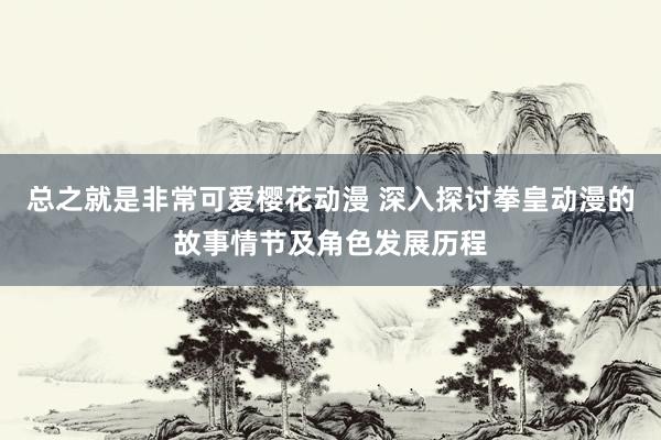 总之就是非常可爱樱花动漫 深入探讨拳皇动漫的故事情节及角色发展历程