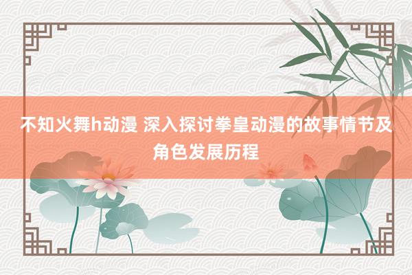 不知火舞h动漫 深入探讨拳皇动漫的故事情节及角色发展历程