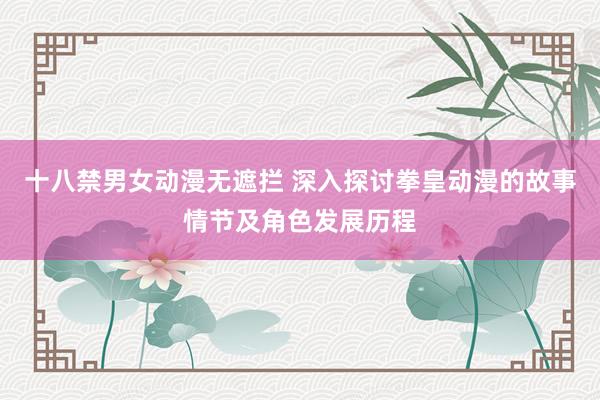 十八禁男女动漫无遮拦 深入探讨拳皇动漫的故事情节及角色发展历程