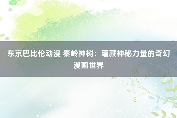东京巴比伦动漫 秦岭神树：蕴藏神秘力量的奇幻漫画世界