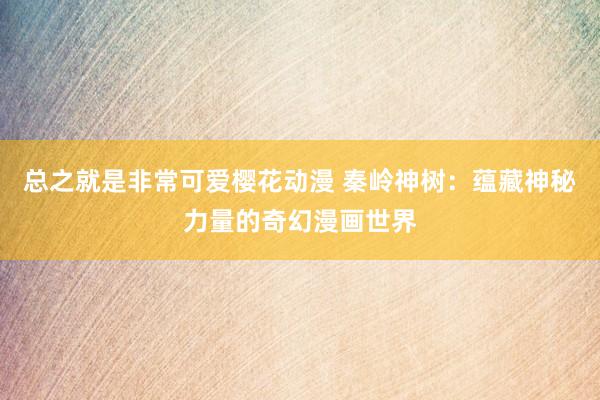 总之就是非常可爱樱花动漫 秦岭神树：蕴藏神秘力量的奇幻漫画世界