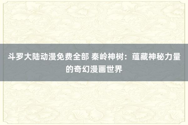 斗罗大陆动漫免费全部 秦岭神树：蕴藏神秘力量的奇幻漫画世界