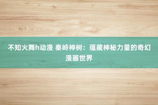 不知火舞h动漫 秦岭神树：蕴藏神秘力量的奇幻漫画世界