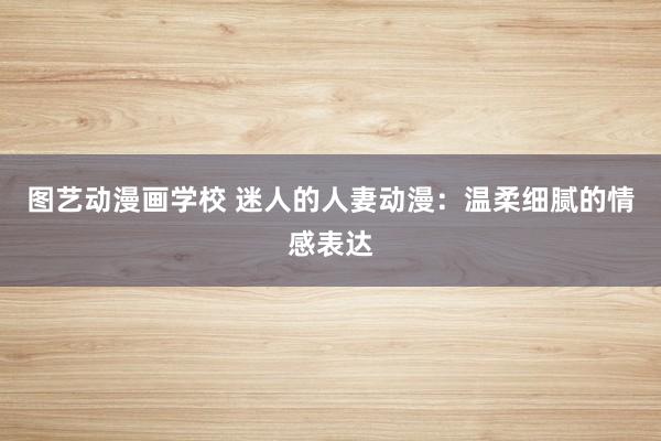 图艺动漫画学校 迷人的人妻动漫：温柔细腻的情感表达
