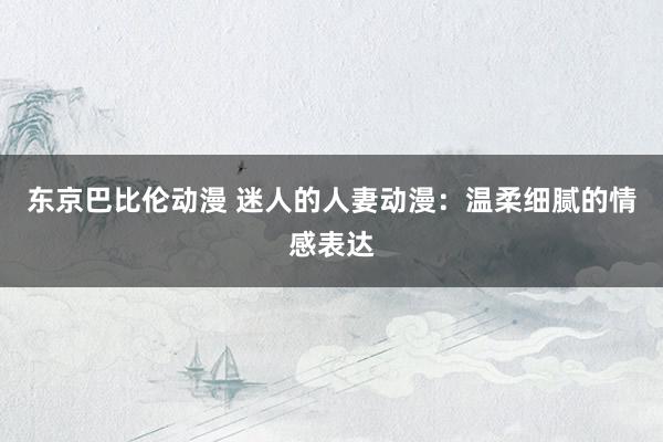 东京巴比伦动漫 迷人的人妻动漫：温柔细腻的情感表达