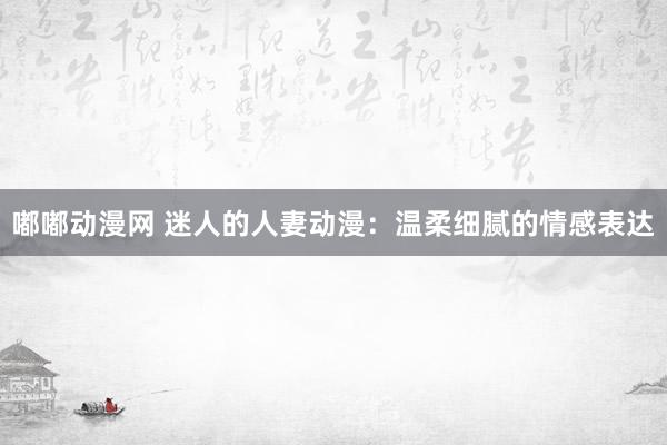 嘟嘟动漫网 迷人的人妻动漫：温柔细腻的情感表达