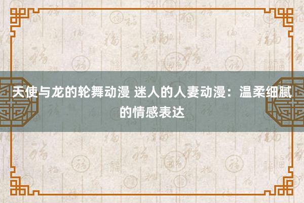 天使与龙的轮舞动漫 迷人的人妻动漫：温柔细腻的情感表达