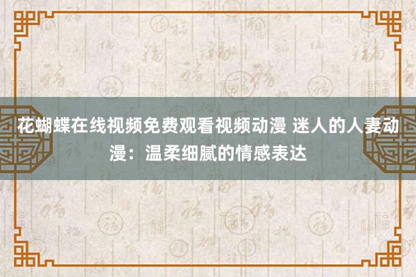 花蝴蝶在线视频免费观看视频动漫 迷人的人妻动漫：温柔细腻的情感表达