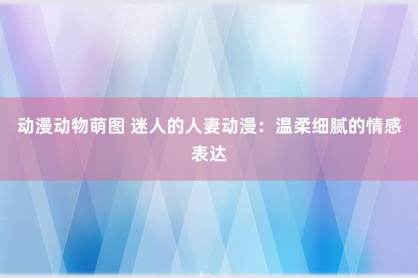动漫动物萌图 迷人的人妻动漫：温柔细腻的情感表达