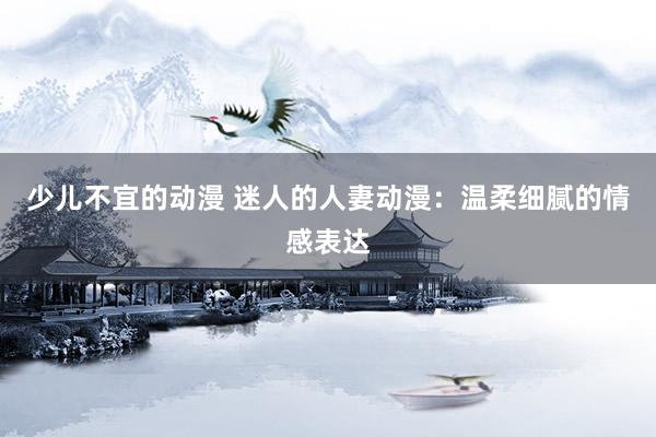 少儿不宜的动漫 迷人的人妻动漫：温柔细腻的情感表达