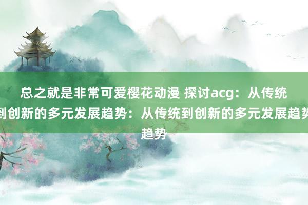总之就是非常可爱樱花动漫 探讨acg：从传统到创新的多元发展趋势：从传统到创新的多元发展趋势