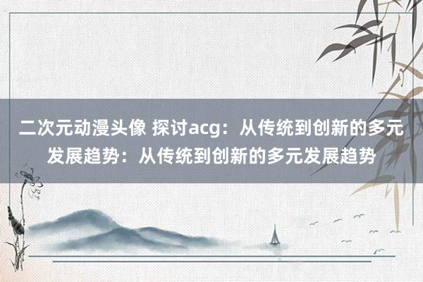 二次元动漫头像 探讨acg：从传统到创新的多元发展趋势：从传统到创新的多元发展趋势