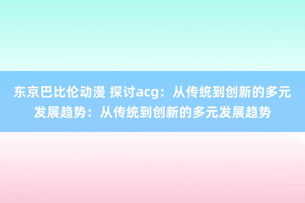东京巴比伦动漫 探讨acg：从传统到创新的多元发展趋势：从传统到创新的多元发展趋势