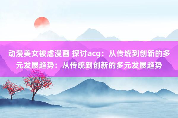 动漫美女被虐漫画 探讨acg：从传统到创新的多元发展趋势：从传统到创新的多元发展趋势