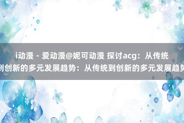 i动漫 - 爱动漫@妮可动漫 探讨acg：从传统到创新的多元发展趋势：从传统到创新的多元发展趋势