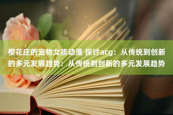 樱花庄的宠物女孩动漫 探讨acg：从传统到创新的多元发展趋势：从传统到创新的多元发展趋势