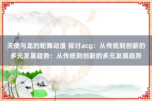 天使与龙的轮舞动漫 探讨acg：从传统到创新的多元发展趋势：从传统到创新的多元发展趋势