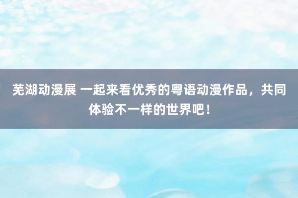 芜湖动漫展 一起来看优秀的粤语动漫作品，共同体验不一样的世界吧！