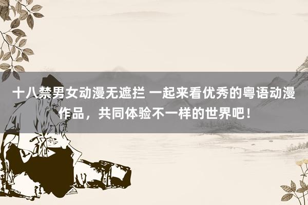 十八禁男女动漫无遮拦 一起来看优秀的粤语动漫作品，共同体验不一样的世界吧！