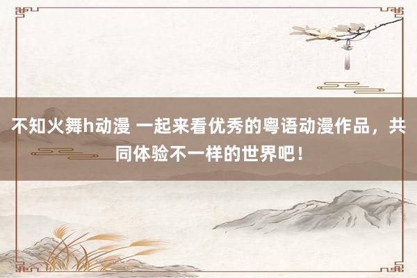 不知火舞h动漫 一起来看优秀的粤语动漫作品，共同体验不一样的世界吧！