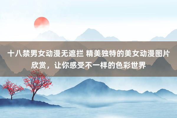 十八禁男女动漫无遮拦 精美独特的美女动漫图片欣赏，让你感受不一样的色彩世界