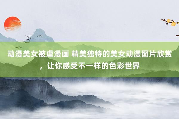 动漫美女被虐漫画 精美独特的美女动漫图片欣赏，让你感受不一样的色彩世界