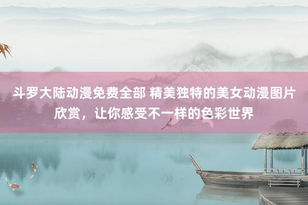 斗罗大陆动漫免费全部 精美独特的美女动漫图片欣赏，让你感受不一样的色彩世界