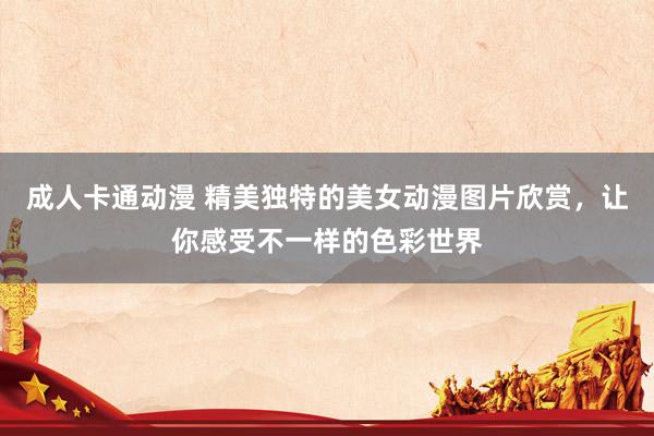 成人卡通动漫 精美独特的美女动漫图片欣赏，让你感受不一样的色彩世界