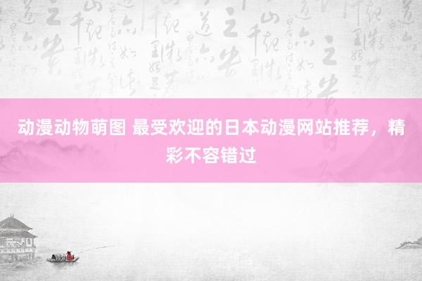 动漫动物萌图 最受欢迎的日本动漫网站推荐，精彩不容错过