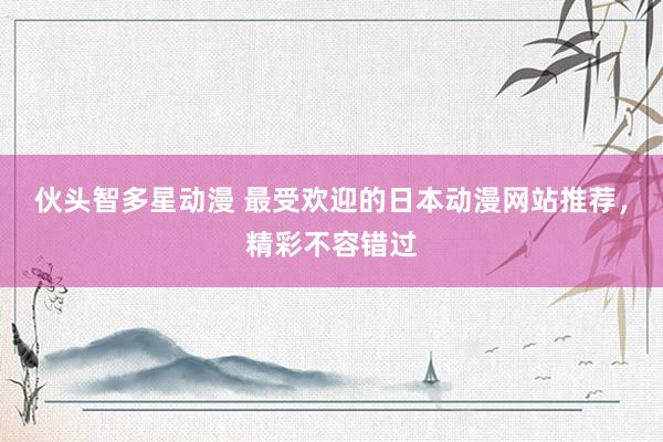 伙头智多星动漫 最受欢迎的日本动漫网站推荐，精彩不容错过