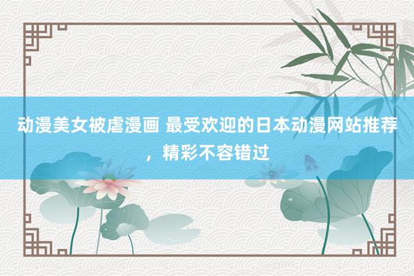 动漫美女被虐漫画 最受欢迎的日本动漫网站推荐，精彩不容错过
