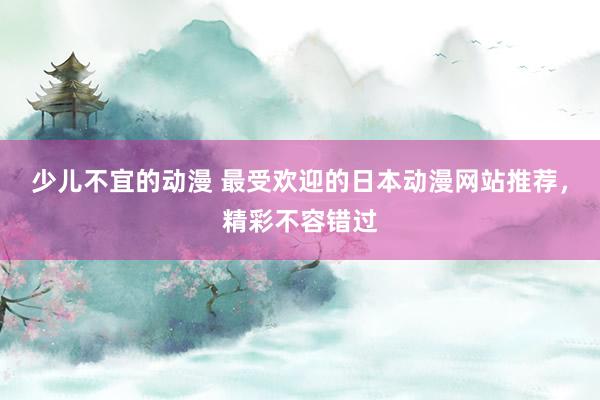 少儿不宜的动漫 最受欢迎的日本动漫网站推荐，精彩不容错过