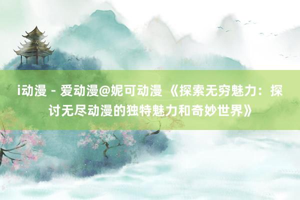 i动漫 - 爱动漫@妮可动漫 《探索无穷魅力：探讨无尽动漫的独特魅力和奇妙世界》