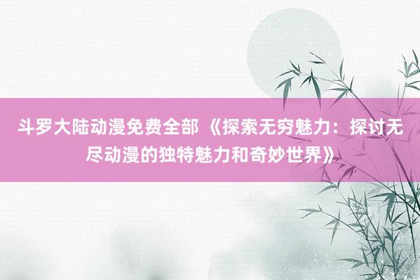 斗罗大陆动漫免费全部 《探索无穷魅力：探讨无尽动漫的独特魅力和奇妙世界》
