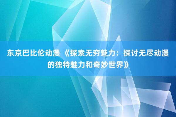 东京巴比伦动漫 《探索无穷魅力：探讨无尽动漫的独特魅力和奇妙世界》