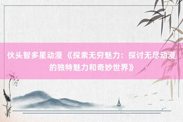 伙头智多星动漫 《探索无穷魅力：探讨无尽动漫的独特魅力和奇妙世界》