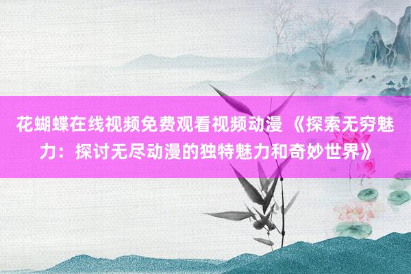 花蝴蝶在线视频免费观看视频动漫 《探索无穷魅力：探讨无尽动漫的独特魅力和奇妙世界》