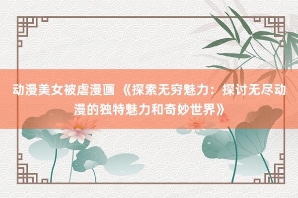 动漫美女被虐漫画 《探索无穷魅力：探讨无尽动漫的独特魅力和奇妙世界》