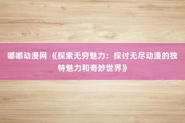 嘟嘟动漫网 《探索无穷魅力：探讨无尽动漫的独特魅力和奇妙世界》