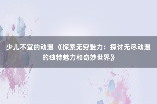 少儿不宜的动漫 《探索无穷魅力：探讨无尽动漫的独特魅力和奇妙世界》
