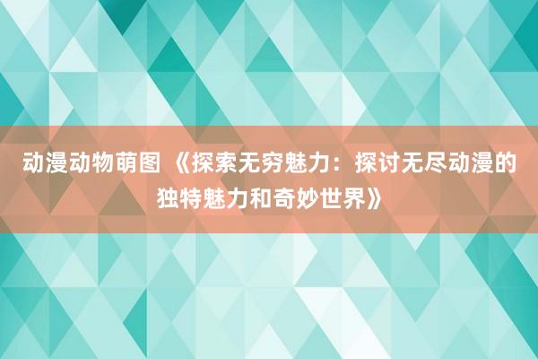 动漫动物萌图 《探索无穷魅力：探讨无尽动漫的独特魅力和奇妙世界》