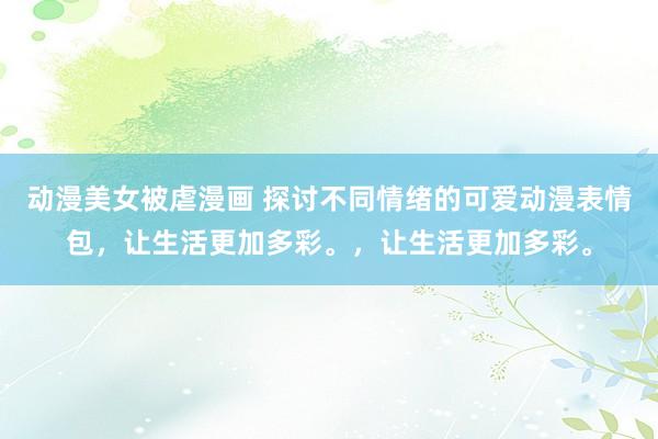 动漫美女被虐漫画 探讨不同情绪的可爱动漫表情包，让生活更加多彩。，让生活更加多彩。