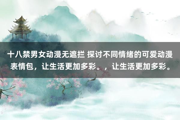 十八禁男女动漫无遮拦 探讨不同情绪的可爱动漫表情包，让生活更加多彩。，让生活更加多彩。