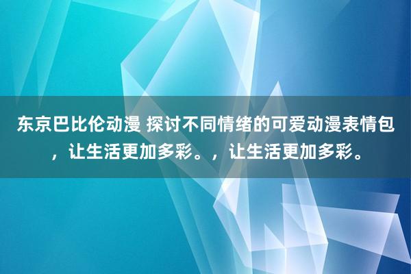 东京巴比伦动漫 探讨不同情绪的可爱动漫表情包，让生活更加多彩。，让生活更加多彩。