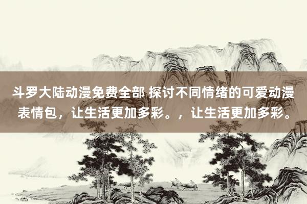 斗罗大陆动漫免费全部 探讨不同情绪的可爱动漫表情包，让生活更加多彩。，让生活更加多彩。