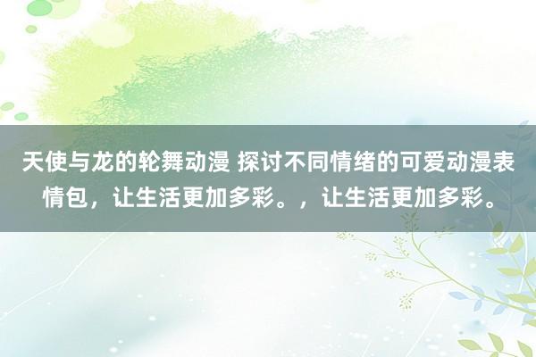 天使与龙的轮舞动漫 探讨不同情绪的可爱动漫表情包，让生活更加多彩。，让生活更加多彩。