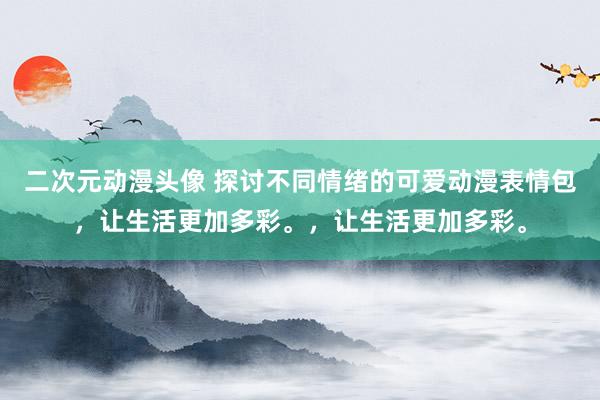 二次元动漫头像 探讨不同情绪的可爱动漫表情包，让生活更加多彩。，让生活更加多彩。