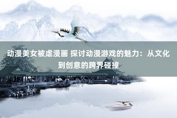 动漫美女被虐漫画 探讨动漫游戏的魅力：从文化到创意的跨界碰撞