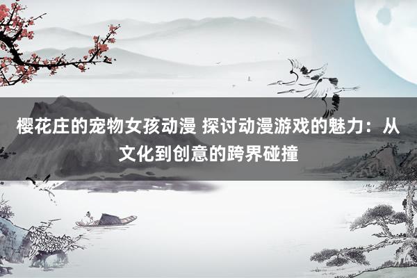 樱花庄的宠物女孩动漫 探讨动漫游戏的魅力：从文化到创意的跨界碰撞