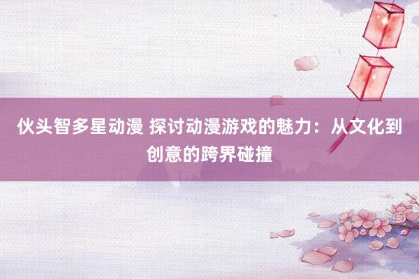 伙头智多星动漫 探讨动漫游戏的魅力：从文化到创意的跨界碰撞